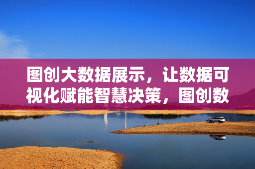 图创大数据展示，让数据可视化赋能智慧决策，图创数据可视化赋能智慧决策