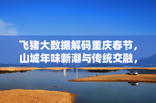 飞猪大数据解码重庆春节，山城年味新潮与传统交融，文旅消费持续升温，山城春节，新潮与传统交融，文旅消费持续升温