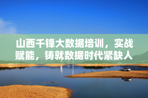 山西千锋大数据培训，实战赋能，铸就数据时代紧缺人才