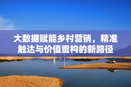 大数据赋能乡村营销，精准触达与价值重构的新路径