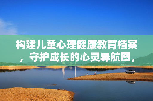构建儿童心理健康教育档案，守护成长的心灵导航图，儿童心理健康教育档案，守护成长的心灵导航图