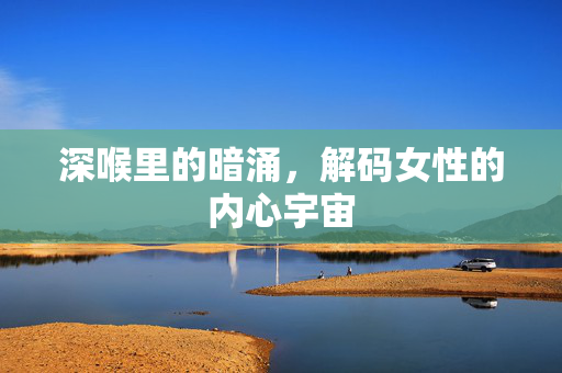 深喉里的暗涌，解码女性的内心宇宙