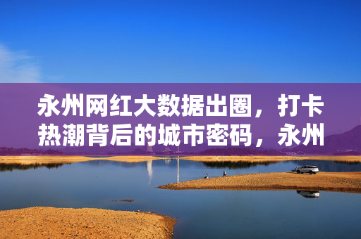永州网红大数据出圈，打卡热潮背后的城市密码，永州网红大数据出圈，打卡热潮背后的城市密码