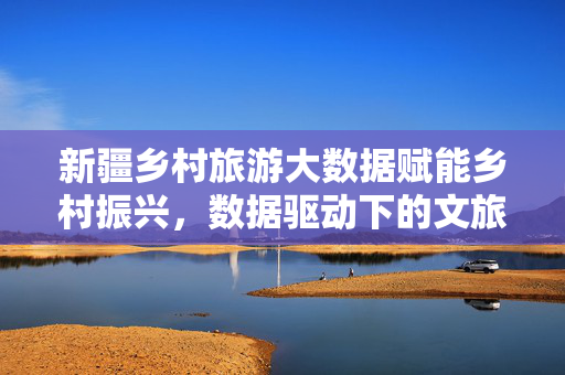 新疆乡村旅游大数据赋能乡村振兴，数据驱动下的文旅新图景，新疆乡村旅游，大数据赋能乡村振兴，驱动文旅新图景