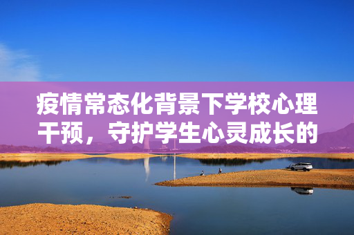 疫情常态化背景下学校心理干预，守护学生心灵成长的防护网，疫情常态化背景下学校心理干预，守护学生心灵成长的防护网