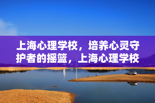 上海心理学校，培养心灵守护者的摇篮，上海心理学校，心灵守护者的摇篮