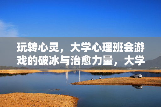 玩转心灵，大学心理班会游戏的破冰与治愈力量，大学心理班会游戏，破冰与治愈的心灵力量