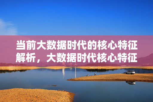 当前大数据时代的核心特征解析，大数据时代核心特征解析