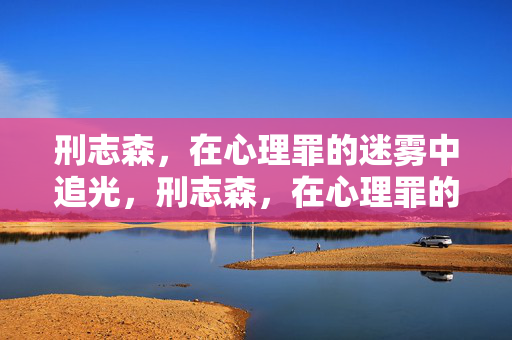 刑志森，在心理罪的迷雾中追光，刑志森，在心理罪的迷雾中追光