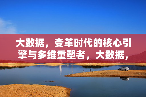 大数据，变革时代的核心引擎与多维重塑者，大数据，变革时代的核心引擎与多维重塑者