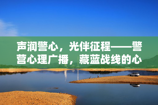 声润警心，光伴征程——警营心理广播，藏蓝战线的心灵灯塔，警营心理广播，藏蓝战线的心灵灯塔