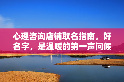 心理咨询店铺取名指南，好名字，是温暖的第一声问候，心理咨询店铺取名指南，温暖的第一声问候