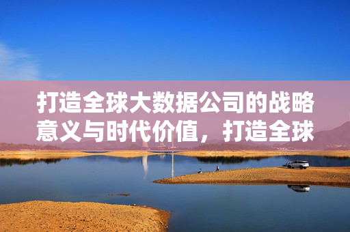 打造全球大数据公司的战略意义与时代价值，打造全球大数据公司的战略意义与时代价值