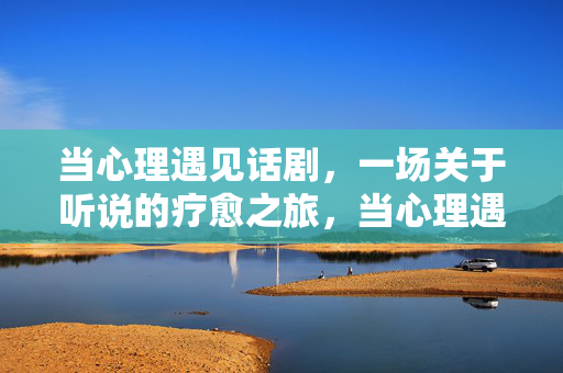 当心理遇见话剧，一场关于听说的疗愈之旅，当心理遇见话剧，听说的疗愈之旅
