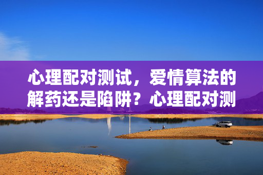 心理配对测试，爱情算法的解药还是陷阱？心理配对测试，爱情算法的解药还是陷阱？