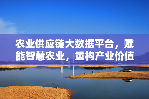 农业供应链大数据平台，赋能智慧农业，重构产业价值链，农业供应链大数据平台赋能智慧农业重构产业价值链