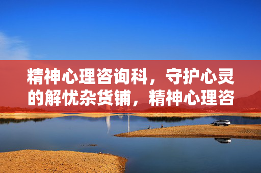 精神心理咨询科，守护心灵的解忧杂货铺，精神心理咨询科，守护心灵的解忧杂货铺
