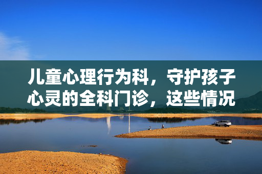 儿童心理行为科，守护孩子心灵的全科门诊，这些情况别忽视，儿童心理行为科，守护孩子心灵，这些情况别忽视