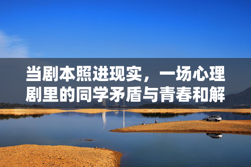 当剧本照进现实，一场心理剧里的同学矛盾与青春和解，剧本照进现实，同学矛盾与青春和解
