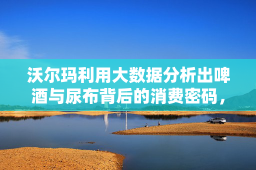 沃尔玛利用大数据分析出啤酒与尿布背后的消费密码，沃尔玛大数据解密啤酒与尿布消费密码