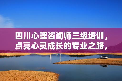 四川心理咨询师三级培训，点亮心灵成长的专业之路，四川心理咨询师三级培训，点亮心灵成长的专业之路