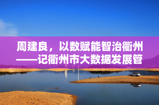 周建良，以数赋能智治衢州——记衢州市大数据发展管理局局长周建良，周建良，以数赋能智治衢州的大数据局长