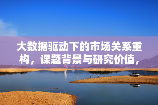 大数据驱动下的市场关系重构，课题背景与研究价值，大数据驱动下的市场关系重构，背景与价值