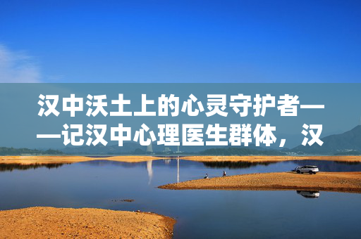 汉中沃土上的心灵守护者——记汉中心理医生群体，汉中心理医生，沃土上的心灵守护者