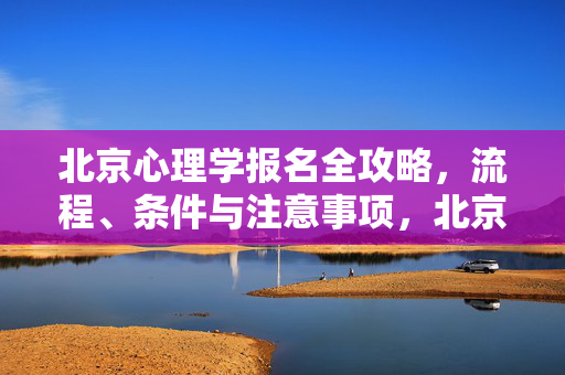 北京心理学报名全攻略，流程、条件与注意事项，北京心理学报名全攻略，流程、条件与注意事项