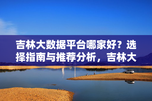 吉林大数据平台哪家好？选择指南与推荐分析，吉林大数据平台选择指南与推荐分析