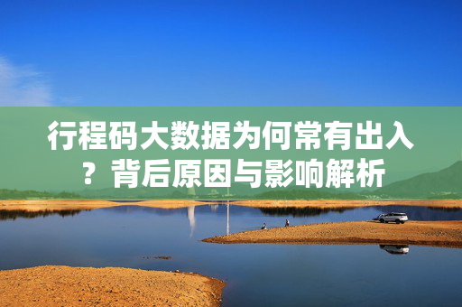 行程码大数据为何常有出入？背后原因与影响解析