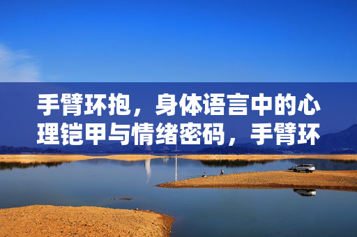手臂环抱，身体语言中的心理铠甲与情绪密码，手臂环抱，身体语言的心理铠甲与情绪密码