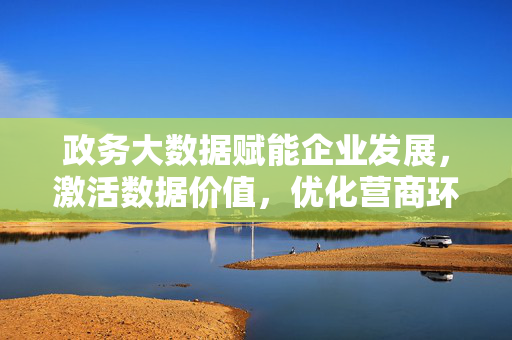 政务大数据赋能企业发展，激活数据价值，优化营商环境，政务大数据激活数据价值 赋能企业发展优化营商环境