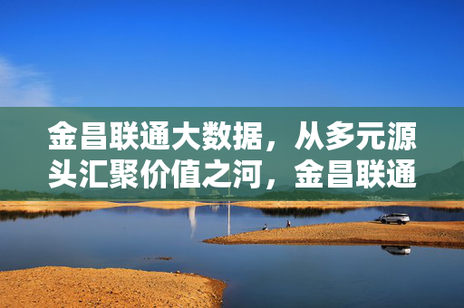 金昌联通大数据，从多元源头汇聚价值之河，金昌联通大数据，多元源头汇聚价值之河