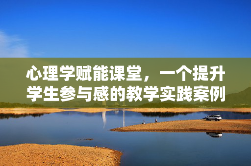 心理学赋能课堂，一个提升学生参与感的教学实践案例，心理学赋能课堂，提升学生参与感的教学实践案例