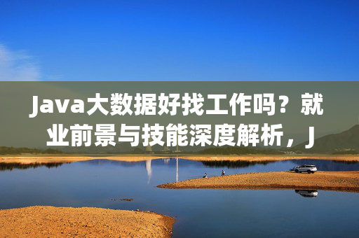 Java大数据好找工作吗？就业前景与技能深度解析，Java大数据就业前景与技能深度解析