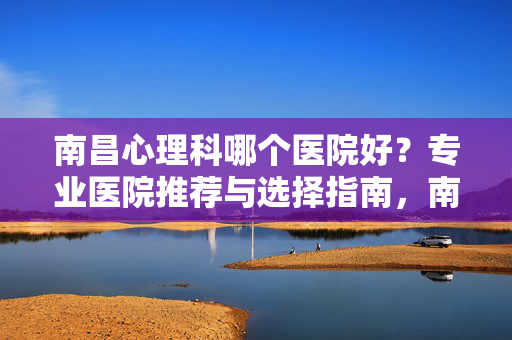 南昌心理科哪个医院好？专业医院推荐与选择指南，南昌心理科好医院怎么选？专业推荐与选择指南