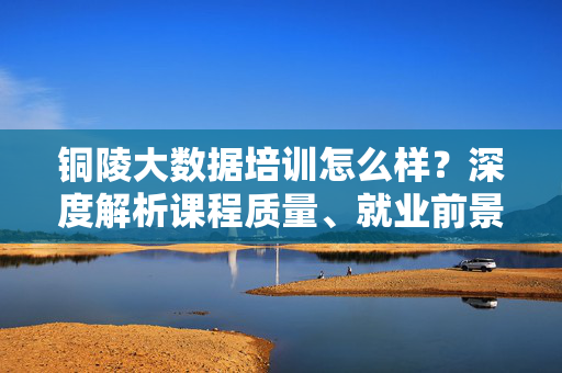 铜陵大数据培训怎么样？深度解析课程质量、就业前景与学员选择指南，铜陵大数据培训，课程质量、就业前景与学员选择指南