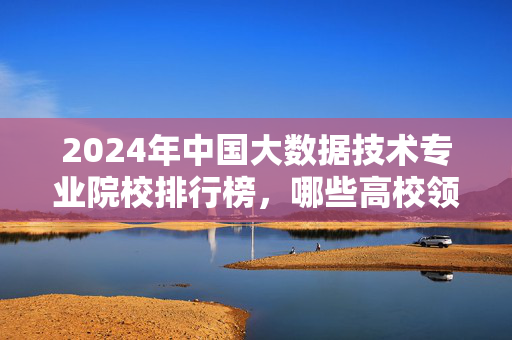 2024年中国大数据技术专业院校排行榜，哪些高校领跑前沿？2024中国大数据技术专业院校排行榜，哪些高校领跑前沿