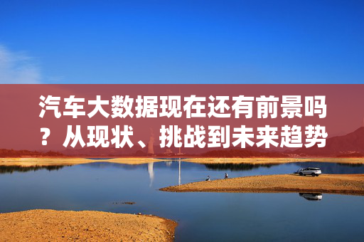 汽车大数据现在还有前景吗？从现状、挑战到未来趋势，汽车大数据前景展望，现状、挑战与未来趋势