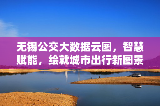 无锡公交大数据云图，智慧赋能，绘就城市出行新图景，无锡公交大数据云图，智慧赋能绘就城市出行新图景