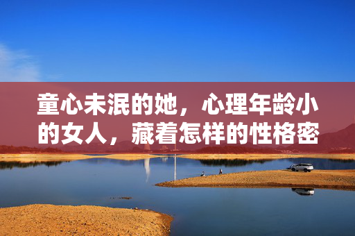 童心未泯的她，心理年龄小的女人，藏着怎样的性格密码？童心未泯，心理年龄小女人的性格密码