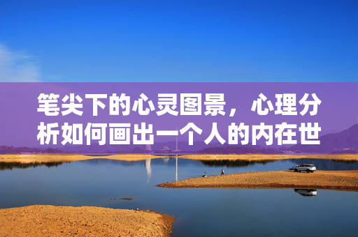 笔尖下的心灵图景，心理分析如何画出一个人的内在世界，笔尖绘心灵，心理分析的内在世界图景
