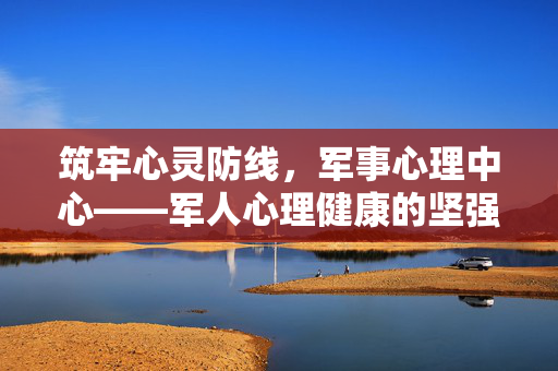 筑牢心灵防线，军事心理中心——军人心理健康的坚强后盾，军事心理中心，军人心理健康的坚强后盾