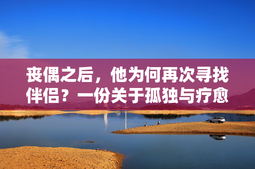 丧偶之后，他为何再次寻找伴侣？一份关于孤独与疗愈的心理解读，丧偶为何再寻伴？孤独与疗愈的心理解码