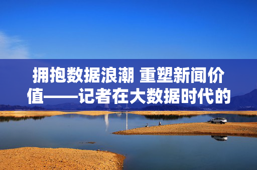 拥抱数据浪潮 重塑新闻价值——记者在大数据时代的转型与担当，数据浪潮下记者转型与新闻价值重塑