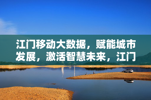 江门移动大数据，赋能城市发展，激活智慧未来，江门移动大数据赋能城市发展激活智慧未来