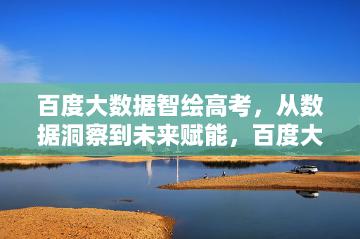 百度大数据智绘高考，从数据洞察到未来赋能，百度大数据智绘高考，洞察赋能未来
