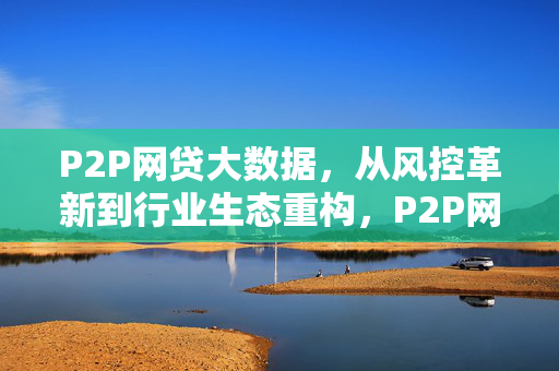 P2P网贷大数据，从风控革新到行业生态重构，P2P网贷大数据，从风控革新到行业生态重构