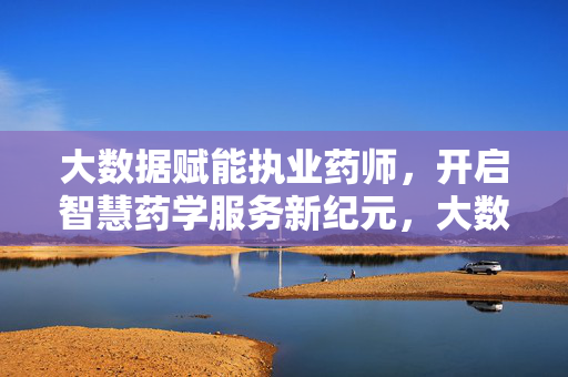 大数据赋能执业药师，开启智慧药学服务新纪元，大数据赋能执业药师 开启智慧药学服务新纪元